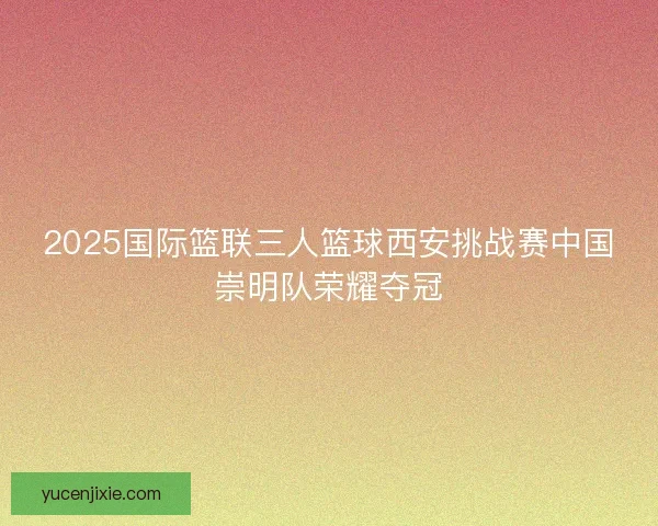 2025国际篮联三人篮球西安挑战赛中国崇明队荣耀夺冠