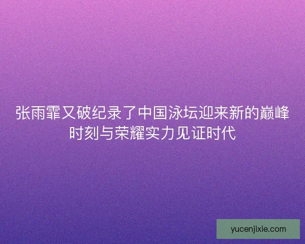 张雨霏又破纪录了中国泳坛迎来新的巅峰时刻与荣耀实力见证时代