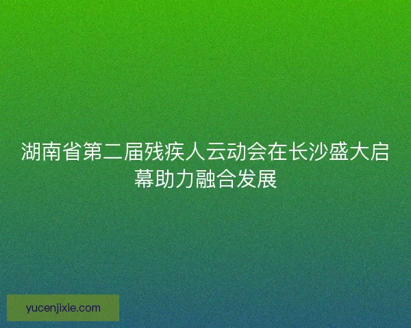 湖南省第二届残疾人云动会在长沙盛大启幕助力融合发展