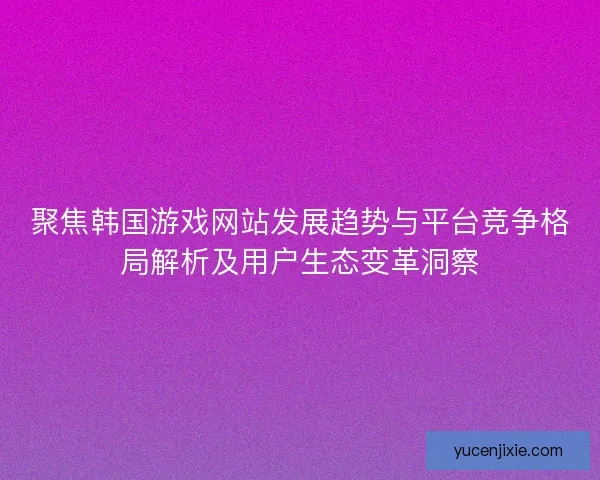聚焦韩国游戏网站发展趋势与平台竞争格局解析及用户生态变革洞察