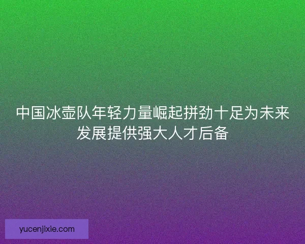 中国冰壶队年轻力量崛起拼劲十足为未来发展提供强大人才后备