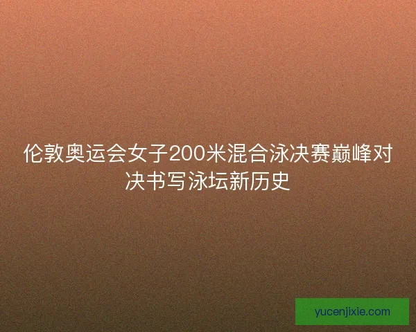 伦敦奥运会女子200米混合泳决赛巅峰对决书写泳坛新历史